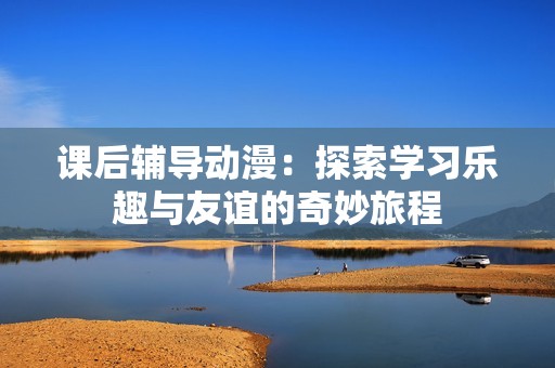 课后辅导动漫：探索学习乐趣与友谊的奇妙旅程