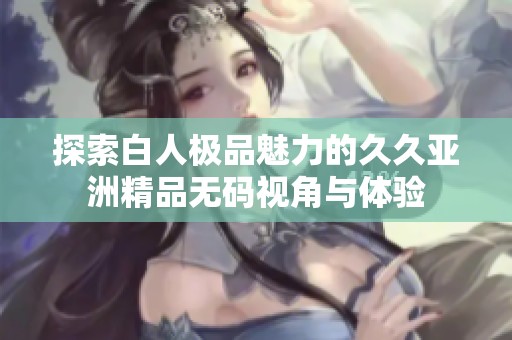 探索白人极品魅力的久久亚洲精品无码视角与体验