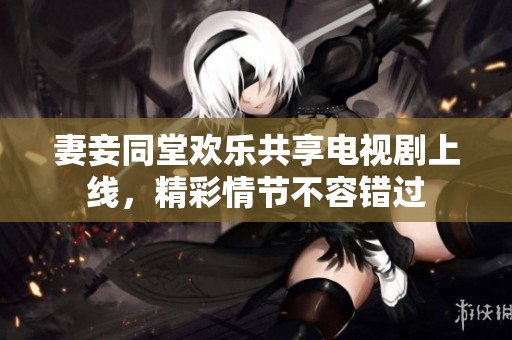 妻妾同堂欢乐共享电视剧上线，精彩情节不容错过