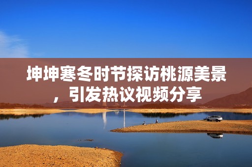 坤坤寒冬时节探访桃源美景，引发热议视频分享