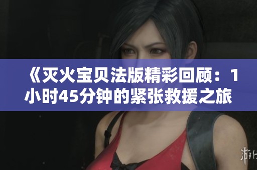 《灭火宝贝法版精彩回顾：1小时45分钟的紧张救援之旅》