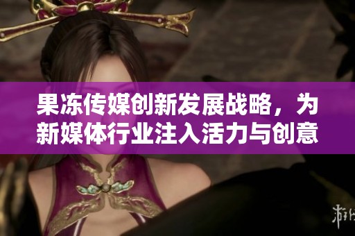 果冻传媒创新发展战略，为新媒体行业注入活力与创意