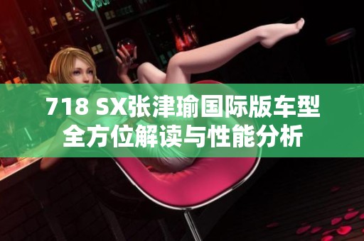 718 SX张津瑜国际版车型全方位解读与性能分析