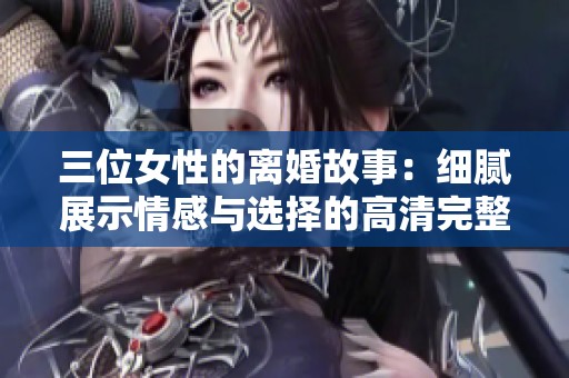 三位女性的离婚故事：细腻展示情感与选择的高清完整版