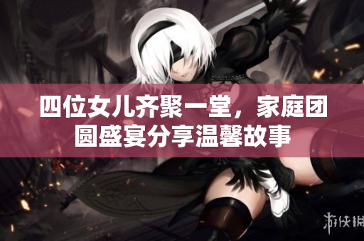 四位女儿齐聚一堂，家庭团圆盛宴分享温馨故事