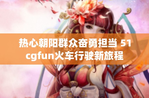 热心朝阳群众奋勇担当 51cgfun火车行驶新旅程