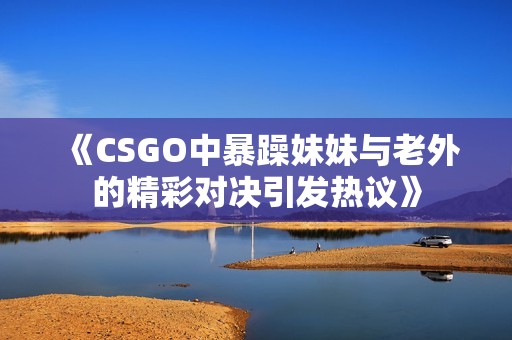 《CSGO中暴躁妹妹与老外的精彩对决引发热议》