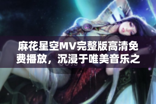 麻花星空MV完整版高清免费播放，沉浸于唯美音乐之旅