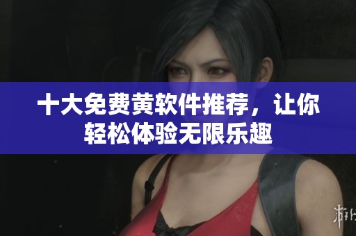 十大免费黄软件推荐，让你轻松体验无限乐趣