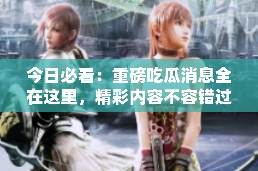 今日必看：重磅吃瓜消息全在这里，精彩内容不容错过！