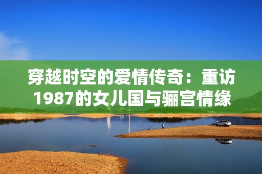 穿越时空的爱情传奇：重访1987的女儿国与骊宫情缘