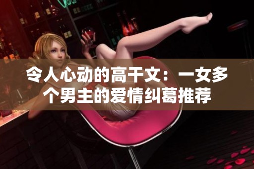 令人心动的高干文：一女多个男主的爱情纠葛推荐
