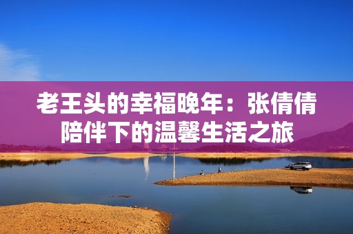 老王头的幸福晚年：张倩倩陪伴下的温馨生活之旅