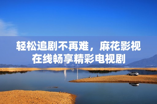 轻松追剧不再难，麻花影视在线畅享精彩电视剧