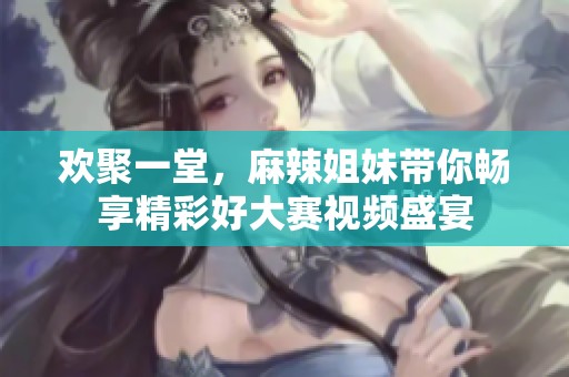 欢聚一堂，麻辣姐妹带你畅享精彩好大赛视频盛宴