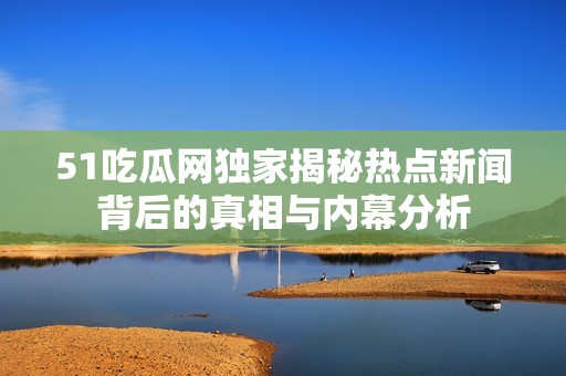 51吃瓜网独家揭秘热点新闻背后的真相与内幕分析