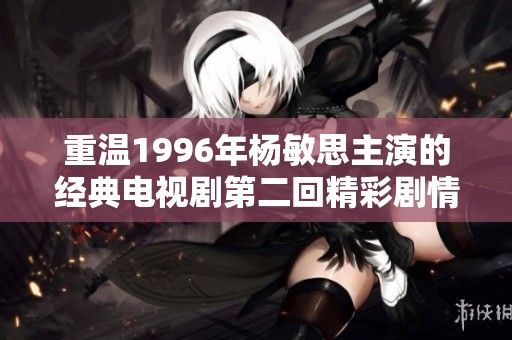 重温1996年杨敏思主演的经典电视剧第二回精彩剧情回顾