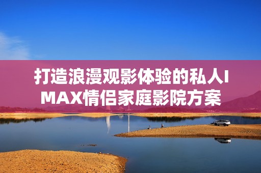 打造浪漫观影体验的私人IMAX情侣家庭影院方案