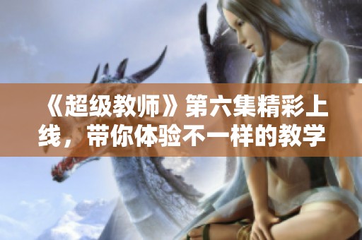 《超级教师》第六集精彩上线，带你体验不一样的教学魅力