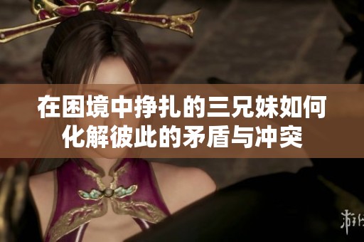 在困境中挣扎的三兄妹如何化解彼此的矛盾与冲突