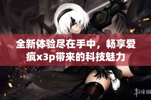 全新体验尽在手中，畅享爱疯x3p带来的科技魅力