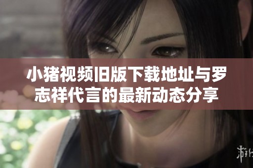 小猪视频旧版下载地址与罗志祥代言的最新动态分享