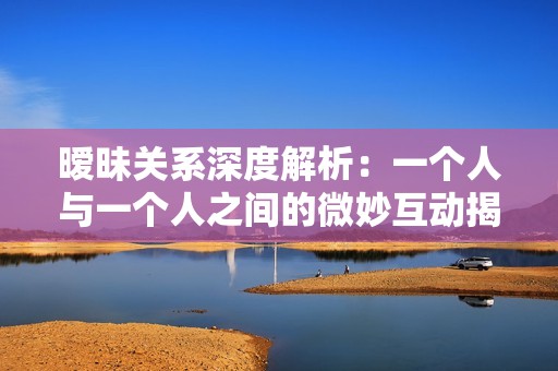 暧昧关系深度解析：一个人与一个人之间的微妙互动揭秘
