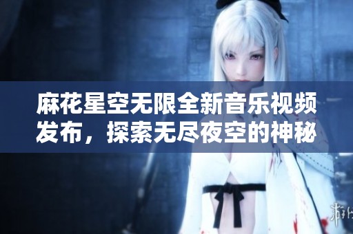 麻花星空无限全新音乐视频发布，探索无尽夜空的神秘美丽