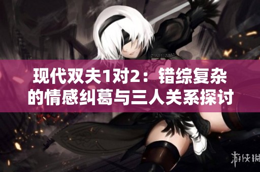 现代双夫1对2：错综复杂的情感纠葛与三人关系探讨