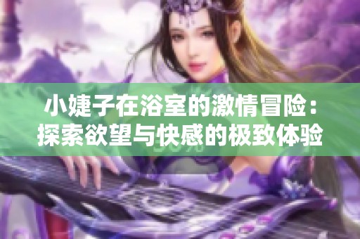 小婕子在浴室的激情冒险：探索欲望与快感的极致体验