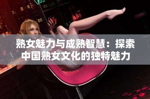 熟女魅力与成熟智慧：探索中国熟女文化的独特魅力