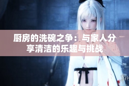 厨房的洗碗之争：与家人分享清洁的乐趣与挑战