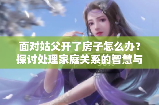 面对姑父开了房子怎么办？探讨处理家庭关系的智慧与策略
