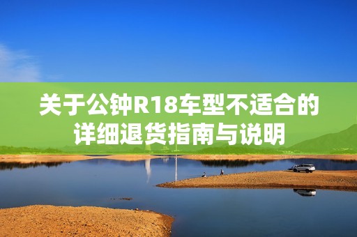 关于公钟R18车型不适合的详细退货指南与说明