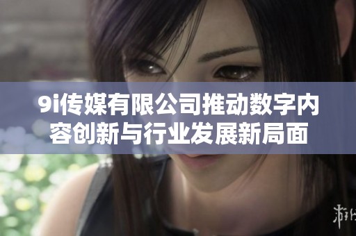 9i传媒有限公司推动数字内容创新与行业发展新局面
