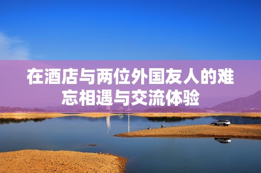 在酒店与两位外国友人的难忘相遇与交流体验