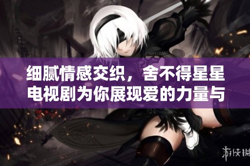 细腻情感交织，舍不得星星电视剧为你展现爱的力量与承诺