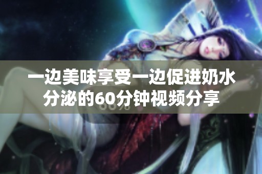 一边美味享受一边促进奶水分泌的60分钟视频分享