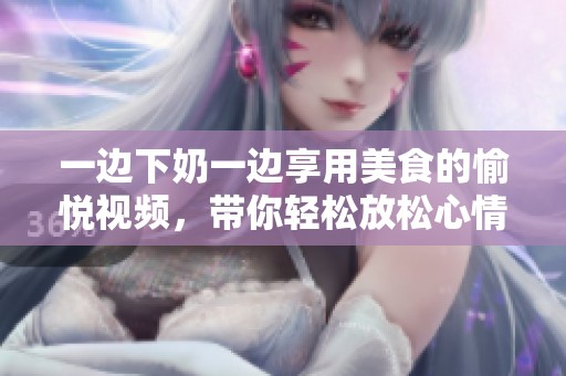 一边下奶一边享用美食的愉悦视频，带你轻松放松心情