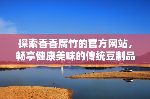 探索香香腐竹的官方网站，畅享健康美味的传统豆制品