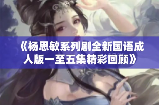 《杨思敏系列剧全新国语成人版一至五集精彩回顾》