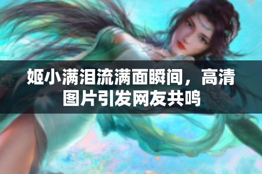 姬小满泪流满面瞬间，高清图片引发网友共鸣