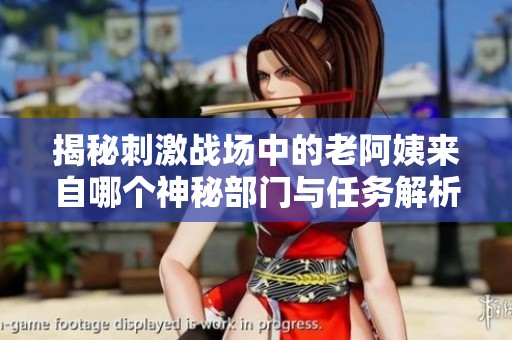 揭秘刺激战场中的老阿姨来自哪个神秘部门与任务解析