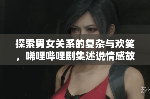 探索男女关系的复杂与欢笑，唏哩哔哩剧集述说情感故事