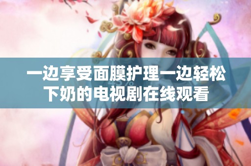一边享受面膜护理一边轻松下奶的电视剧在线观看