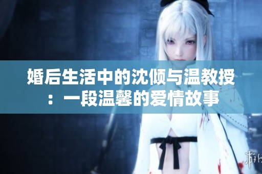 婚后生活中的沈倾与温教授：一段温馨的爱情故事