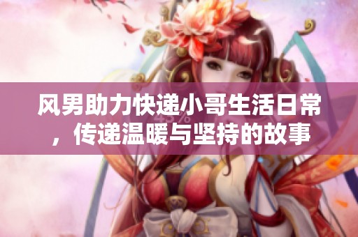 风男助力快递小哥生活日常，传递温暖与坚持的故事