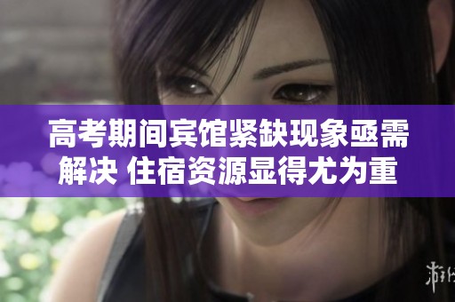 高考期间宾馆紧缺现象亟需解决 住宿资源显得尤为重要