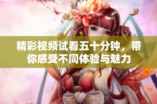 精彩视频试看五十分钟，带你感受不同体验与魅力