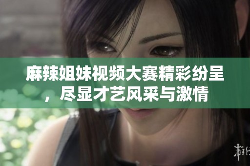 麻辣姐妹视频大赛精彩纷呈，尽显才艺风采与激情